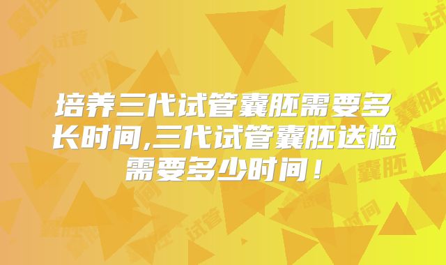 培养三代试管囊胚需要多长时间,三代试管囊胚送检需要多少时间！