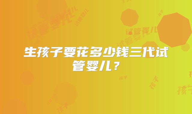 生孩子要花多少钱三代试管婴儿？