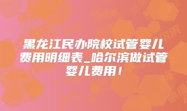黑龙江民办院校试管婴儿费用明细表_哈尔滨做试管婴儿费用！