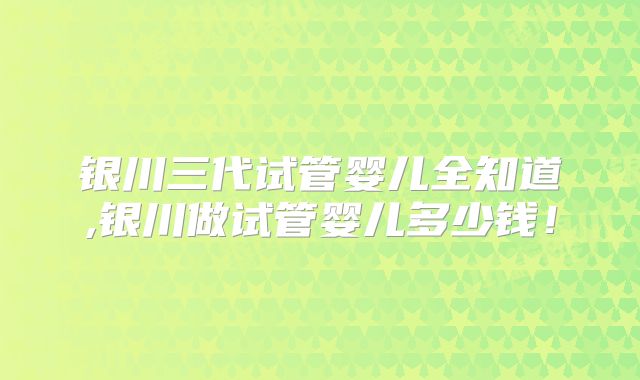 银川三代试管婴儿全知道,银川做试管婴儿多少钱！
