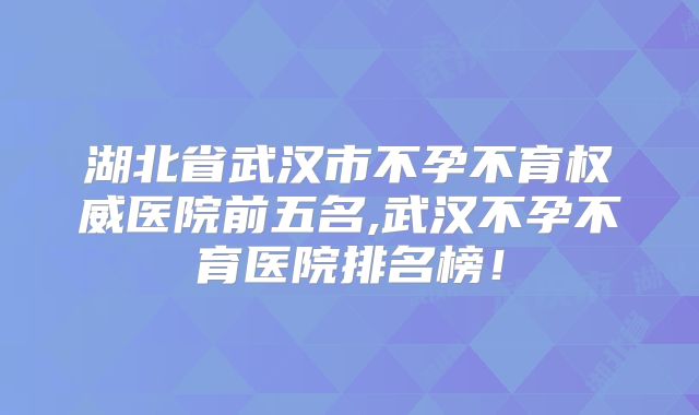 湖北省武汉市不孕不育权威医院前五名,武汉不孕不育医院排名榜！