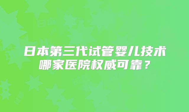 日本第三代试管婴儿技术哪家医院权威可靠?