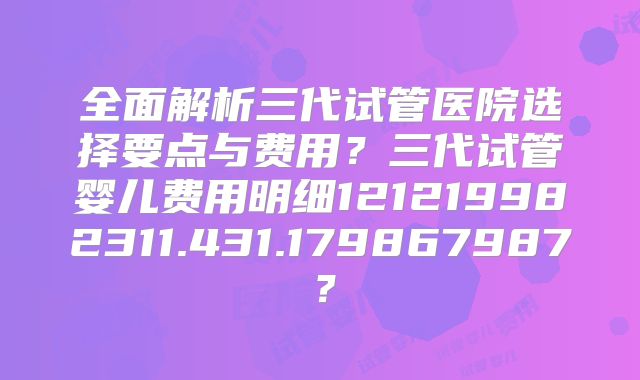 全面解析三代试管医院选择要点与费用？三代试管婴儿费用明细121219982311.431.179867987？