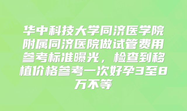 华中科技大学同济医学院附属同济医院做试管费用参考标准曝光，检查到移植价格参考一次好孕3至8万不等