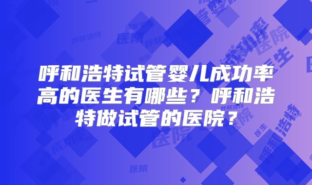 呼和浩特试管婴儿成功率高的医生有哪些?呼和浩特做试管的医院?