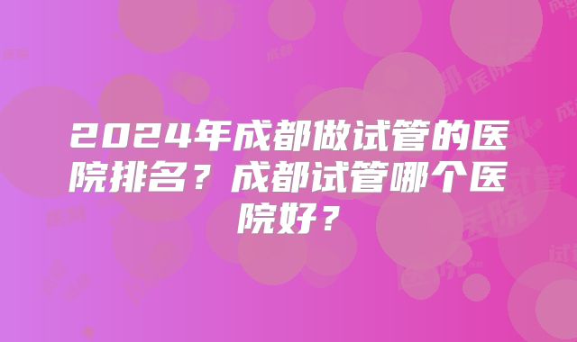 2024年成都做试管的医院排名？成都试管哪个医院好？