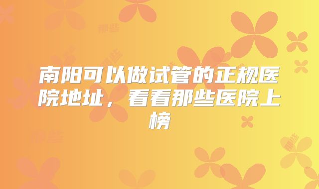 南阳可以做试管的正规医院地址,看看那些医院上榜