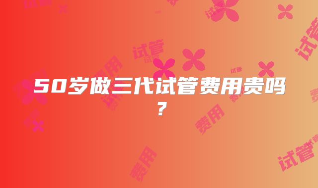50岁做三代试管费用贵吗?