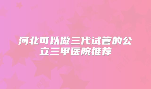 河北可以做三代试管的公立三甲医院推荐