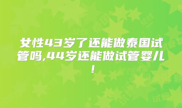 女性43岁了还能做泰国试管吗,44岁还能做试管婴儿！