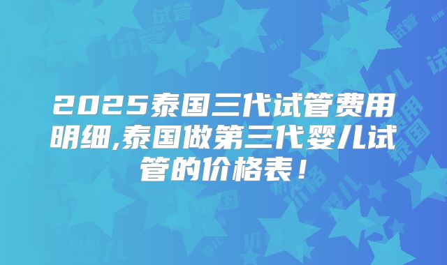 2025泰国三代试管费用明细,泰国做第三代婴儿试管的价格表！