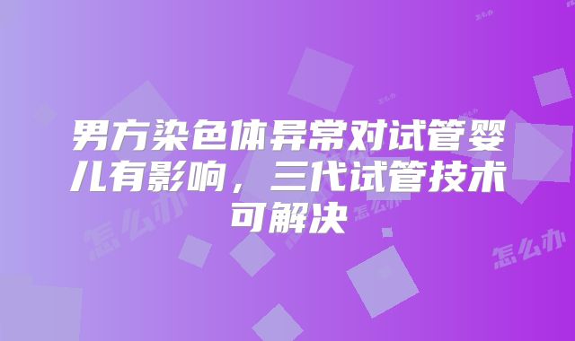 男方染色体异常对试管婴儿有影响，三代试管技术可解决
