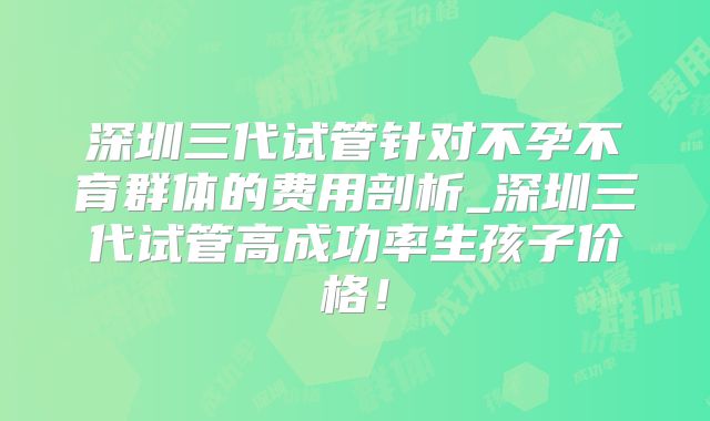 深圳三代试管针对不孕不育群体的费用剖析_深圳三代试管高成功率生孩子价格!