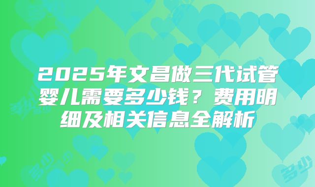 2025年文昌做三代试管婴儿需要多少钱？费用明细及相关信息全解析