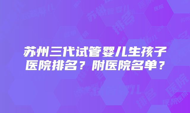 苏州三代试管婴儿生孩子医院排名？附医院名单？