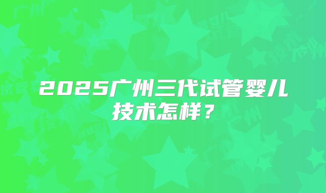 2025广州三代试管婴儿技术怎样？