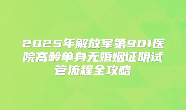 2025年解放军第901医院高龄单身无婚姻证明试管流程全攻略