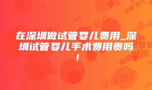 在深圳做试管婴儿费用_深圳试管婴儿手术费用贵吗！