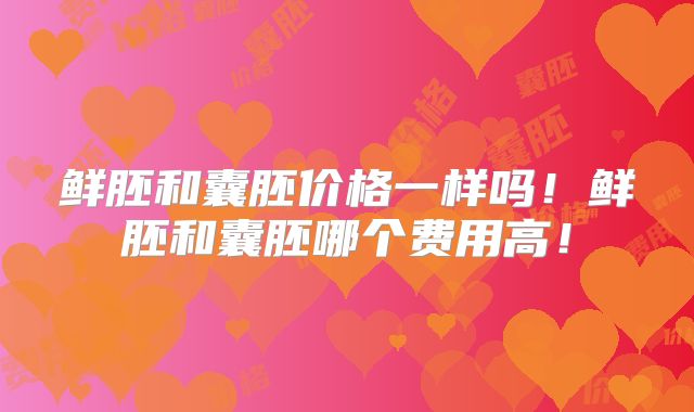 鲜胚和囊胚价格一样吗!鲜胚和囊胚哪个费用高!