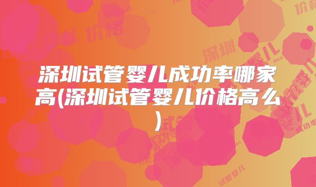 深圳试管婴儿成功率哪家高(深圳试管婴儿价格高么)