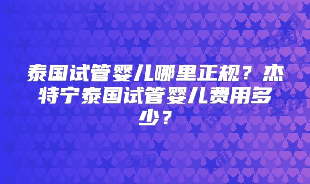 泰国试管婴儿哪里正规？杰特宁泰国试管婴儿费用多少？