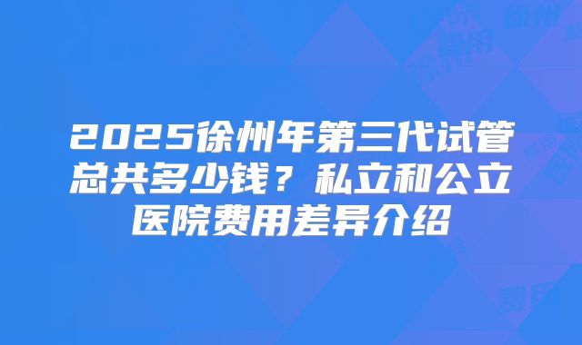 2025徐州年第三代试管总共多少钱？私立和公立医院费用差异介绍