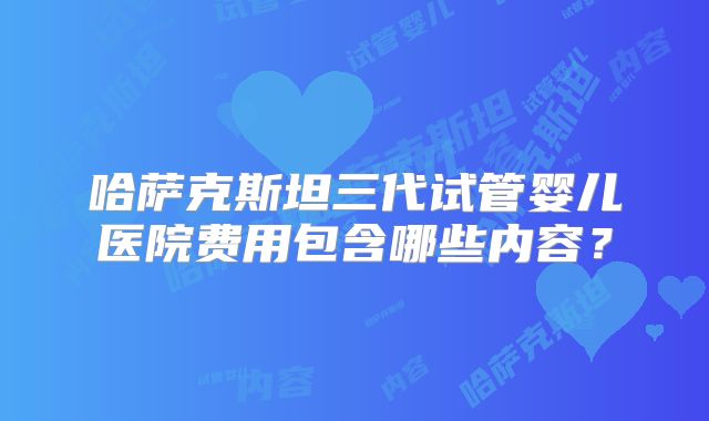 哈萨克斯坦三代试管婴儿医院费用包含哪些内容？