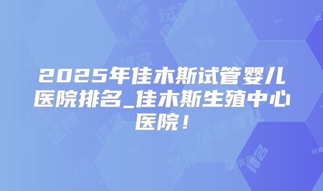 2025年佳木斯试管婴儿医院排名_佳木斯生殖中心医院！