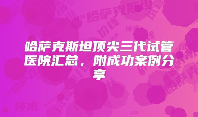 哈萨克斯坦顶尖三代试管医院汇总，附成功案例分享