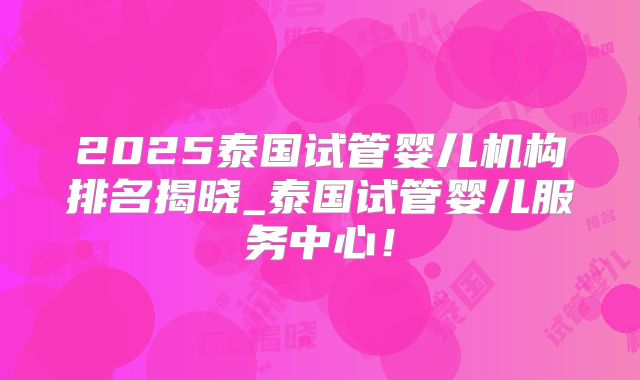 2025泰国试管婴儿机构排名揭晓_泰国试管婴儿服务中心!