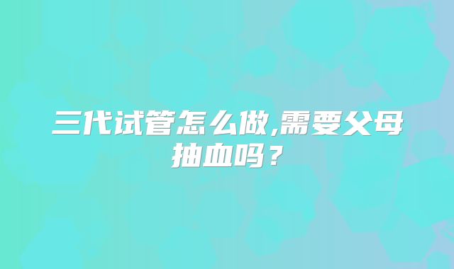 三代试管怎么做,需要父母抽血吗？
