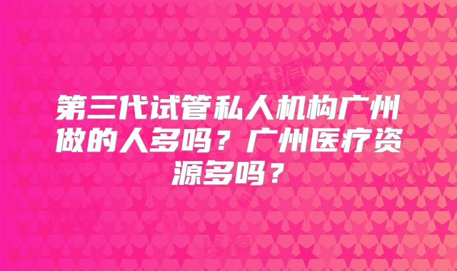 第三代试管私人机构广州做的人多吗？广州医疗资源多吗？