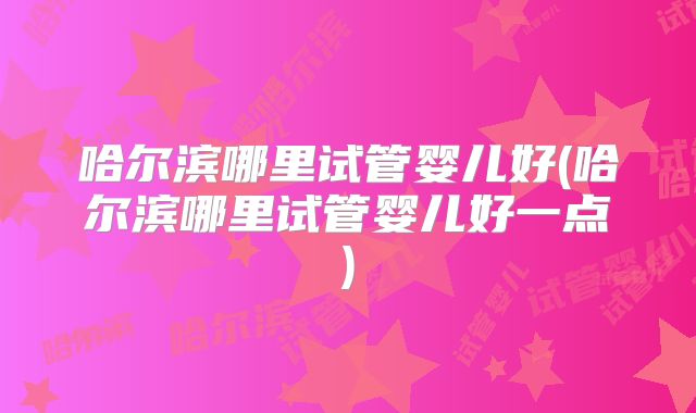 哈尔滨哪里试管婴儿好(哈尔滨哪里试管婴儿好一点)