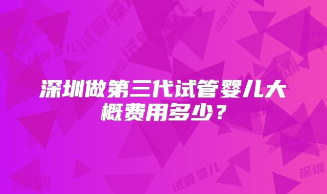 深圳做第三代试管婴儿大概费用多少？