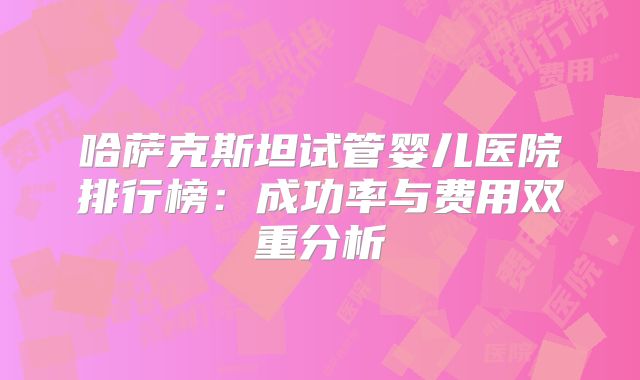 哈萨克斯坦试管婴儿医院排行榜：成功率与费用双重分析