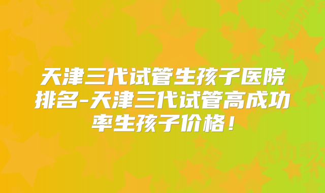 天津三代试管生孩子医院排名-天津三代试管高成功率生孩子价格！