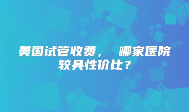 美国试管收费, 哪家医院较具性价比?