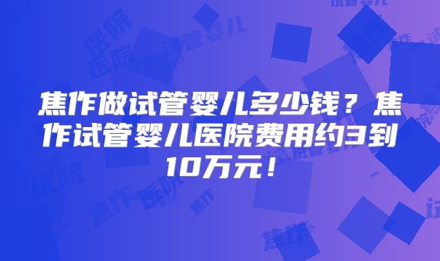 焦作做试管婴儿多少钱?焦作试管婴儿医院费用约3到10万元!