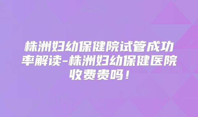 株洲妇幼保健院试管成功率解读-株洲妇幼保健医院收费贵吗！