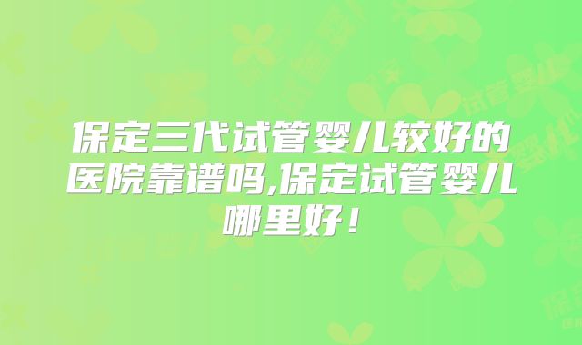 保定三代试管婴儿较好的医院靠谱吗,保定试管婴儿哪里好！