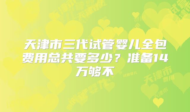 天津市三代试管婴儿全包费用总共要多少?准备14万够不