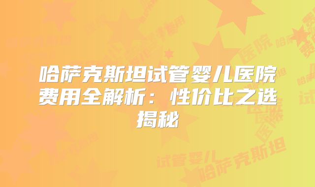 哈萨克斯坦试管婴儿医院费用全解析：性价比之选揭秘