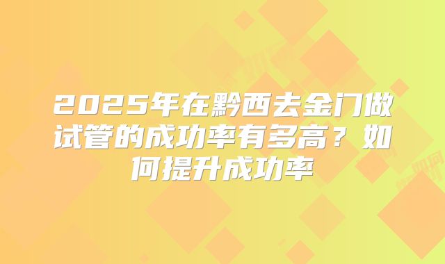 2025年在黔西去金门做试管的成功率有多高？如何提升成功率