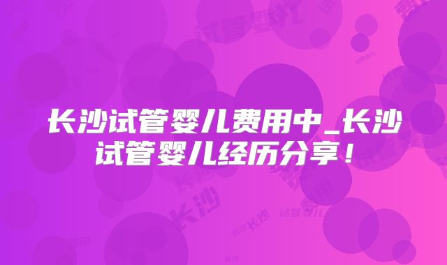 长沙试管婴儿费用中_长沙试管婴儿经历分享！
