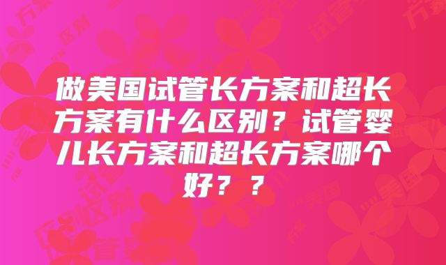 做美国试管长方案和超长方案有什么区别？试管婴儿长方案和超长方案哪个好？？
