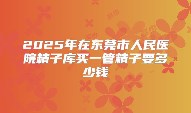 2025年在东莞市人民医院精子库买一管精子要多少钱