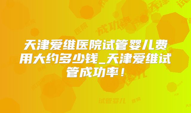天津爱维医院试管婴儿费用大约多少钱_天津爱维试管成功率！