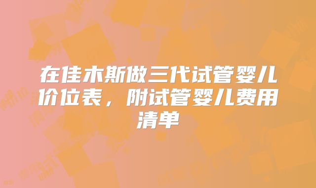 在佳木斯做三代试管婴儿价位表，附试管婴儿费用清单