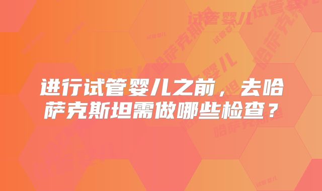 进行试管婴儿之前，去哈萨克斯坦需做哪些检查？