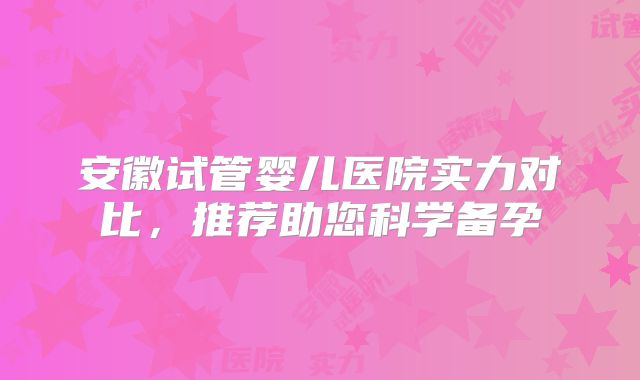 安徽试管婴儿医院实力对比，推荐助您科学备孕